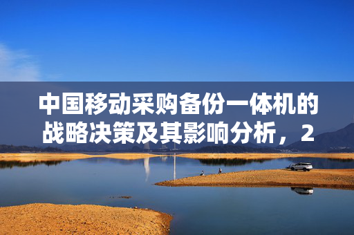 中国移动采购备份一体机的战略决策及其影响分析，2.6亿投入背后的考量与影响