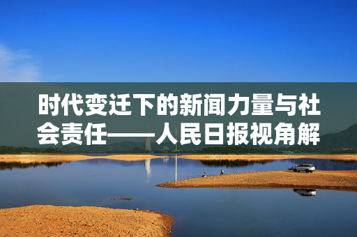 时代变迁下的新闻力量与社会责任——人民日报视角解读