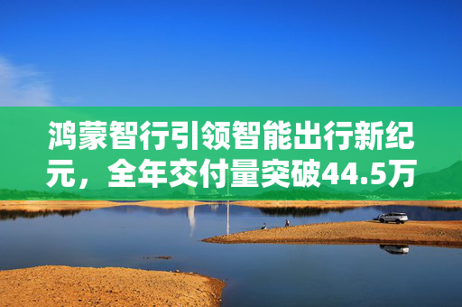 鸿蒙智行引领智能出行新纪元，全年交付量突破44.5万辆里程碑达成