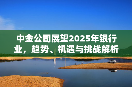 中金公司展望2025年银行业，趋势、机遇与挑战解析