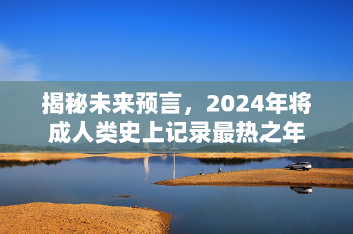 揭秘未来预言，2024年将成人类史上记录最热之年