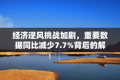 经济逆风挑战加剧，重要数据同比减少7.7%背后的解读与影响