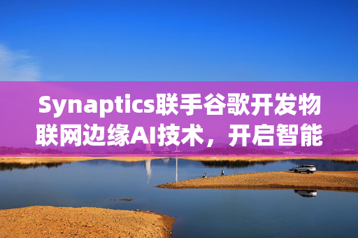 Synaptics联手谷歌开发物联网边缘AI技术，开启智能生活新纪元