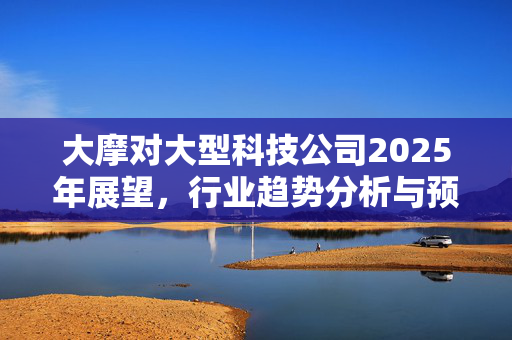 大摩对大型科技公司2025年展望，行业趋势分析与预测悲观态度