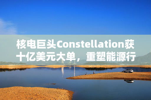 核电巨头Constellation获十亿美元大单，重塑能源行业格局