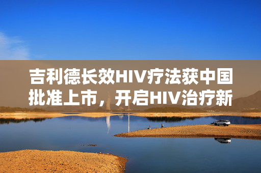 吉利德长效HIV疗法获中国批准上市，开启HIV治疗新纪元