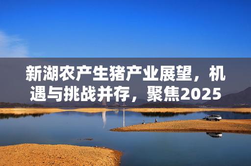 新湖农产生猪产业展望，机遇与挑战并存，聚焦2025年报标题揭晓