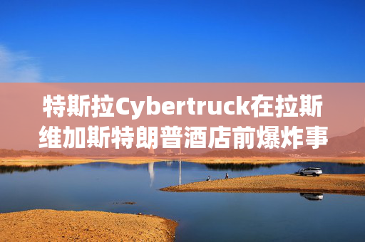 特斯拉Cybertruck在拉斯维加斯特朗普酒店前爆炸事件真相揭秘