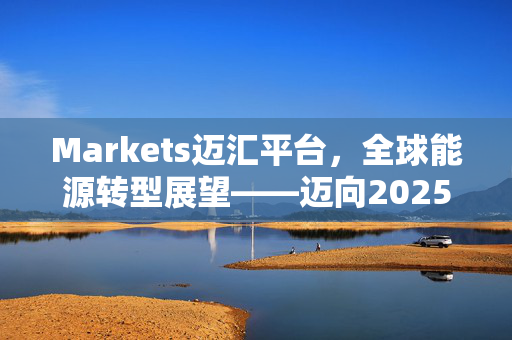 Markets迈汇平台，全球能源转型展望——迈向2025之路