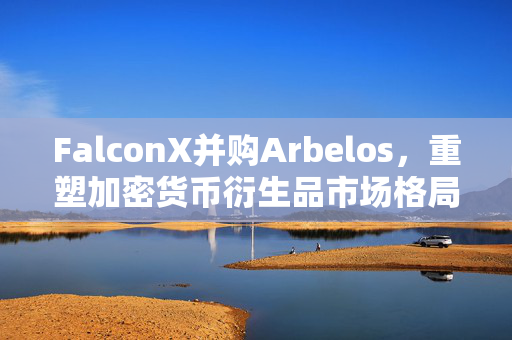 FalconX并购Arbelos，重塑加密货币衍生品市场格局的并购行动