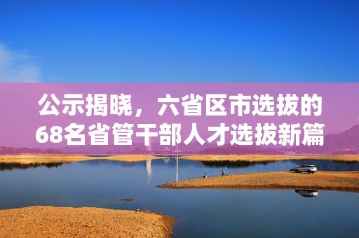 公示揭晓，六省区市选拔的68名省管干部人才选拔新篇章开启