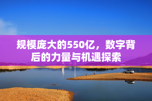 规模庞大的550亿，数字背后的力量与机遇探索