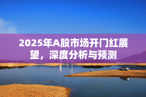 2025年A股市场开门红展望，深度分析与预测