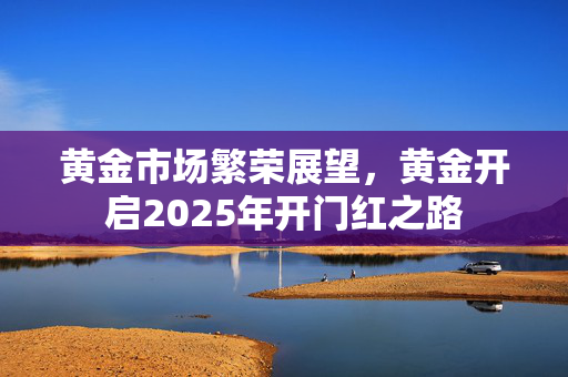 黄金市场繁荣展望，黄金开启2025年开门红之路