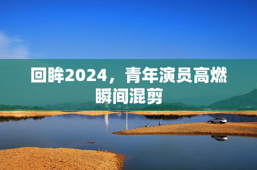 回眸2024，青年演员高燃瞬间混剪