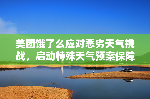 美团饿了么应对恶劣天气挑战，启动特殊天气预案保障服务品质