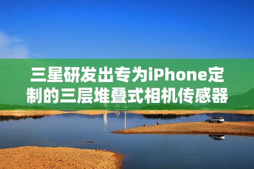 三星研发出专为iPhone定制的三层堆叠式相机传感器