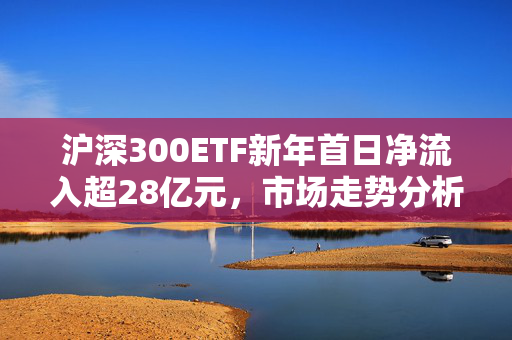 沪深300ETF新年首日净流入超28亿元，市场走势分析与展望预测