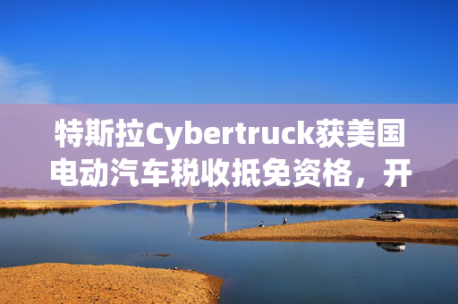 特斯拉Cybertruck获美国电动汽车税收抵免资格，开启新时代的里程碑事件