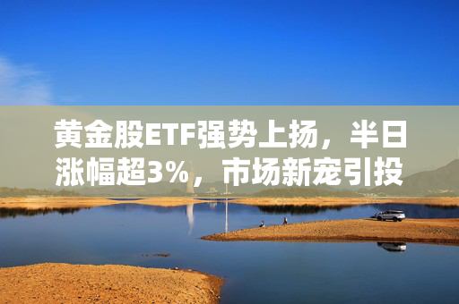 黄金股ETF强势上扬，半日涨幅超3%，市场新宠引投资者瞩目