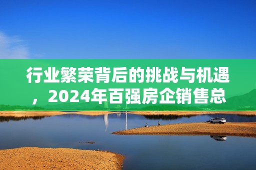 行业繁荣背后的挑战与机遇，2024年百强房企销售总额突破4.35万亿元