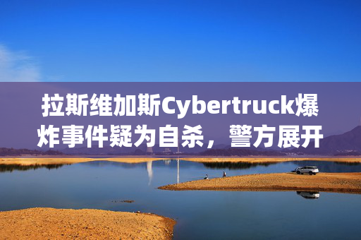 拉斯维加斯Cybertruck爆炸事件疑为自杀，警方展开调查