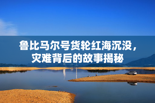 鲁比马尔号货轮红海沉没，灾难背后的故事揭秘