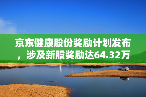 京东健康股份奖励计划发布，涉及新股奖励达64.32万股