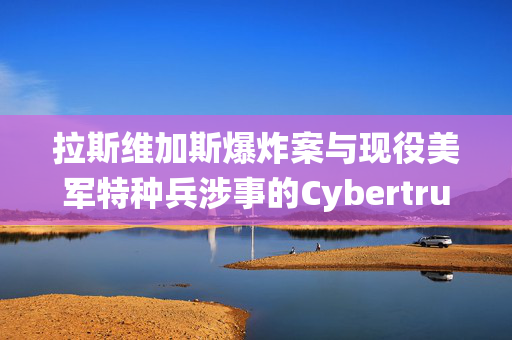 拉斯维加斯爆炸案与现役美军特种兵涉事的Cybertruck租车业务揭秘