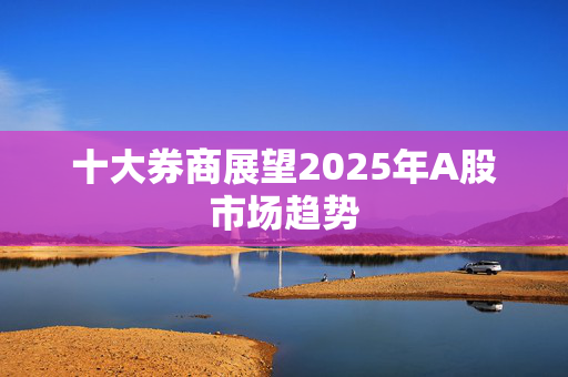 十大券商展望2025年A股市场趋势