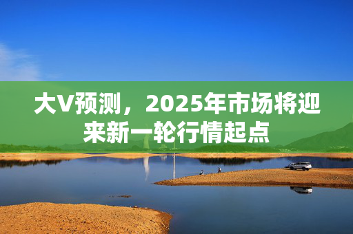 大V预测，2025年市场将迎来新一轮行情起点