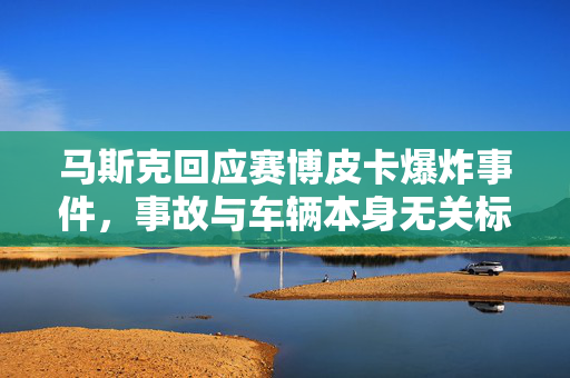 马斯克回应赛博皮卡爆炸事件，事故与车辆本身无关标题建议，赛博皮卡爆炸事件揭秘，马斯克称事故与车辆无关