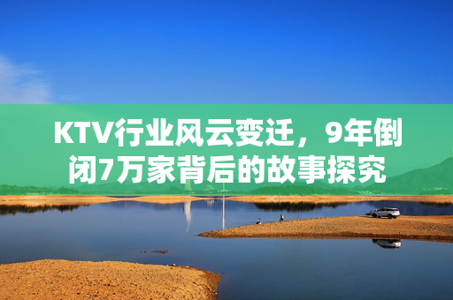 KTV行业风云变迁，9年倒闭7万家背后的故事探究