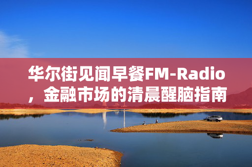 华尔街见闻早餐FM-Radio，金融市场的清晨醒脑指南