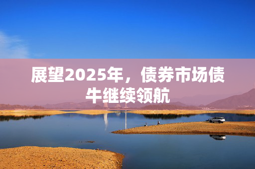 展望2025年，债券市场债牛继续领航