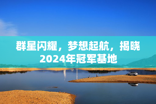 群星闪耀，梦想起航，揭晓2024年冠军基地