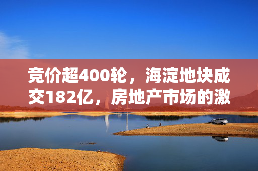 竞价超400轮，海淀地块成交182亿，房地产市场的激烈竞争与新挑战