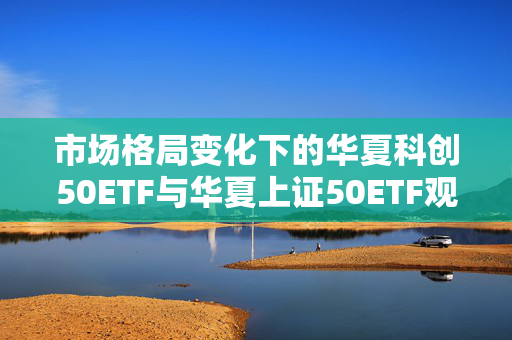 市场格局变化下的华夏科创50ETF与华夏上证50ETF观察与解析