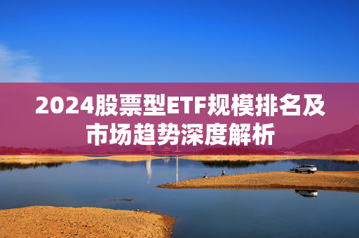 2024股票型ETF规模排名及市场趋势深度解析