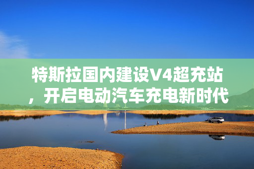 特斯拉国内建设V4超充站，开启电动汽车充电新时代