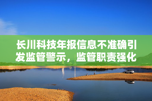 长川科技年报信息不准确引发监管警示，监管职责强化保障投资者权益措施加强