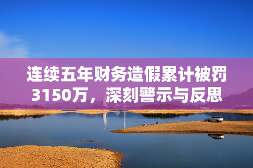 连续五年财务造假累计被罚3150万，深刻警示与反思企业诚信危机