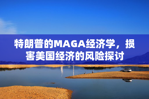 特朗普的MAGA经济学，损害美国经济的风险探讨