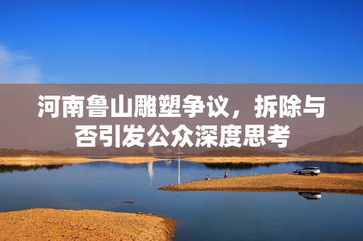 河南鲁山雕塑争议，拆除与否引发公众深度思考