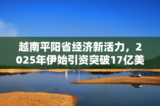 越南平阳省经济新活力，2025年伊始引资突破17亿美元