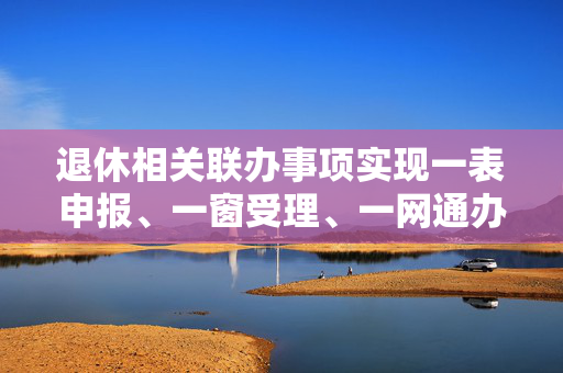 退休相关联办事项实现一表申报、一窗受理、一网通办的探讨与实现策略