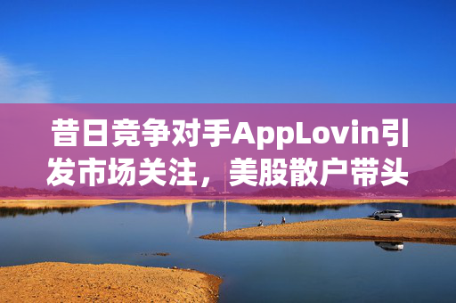 昔日竞争对手AppLovin引发市场关注，美股散户带头大哥聚焦博弈市场格局之战