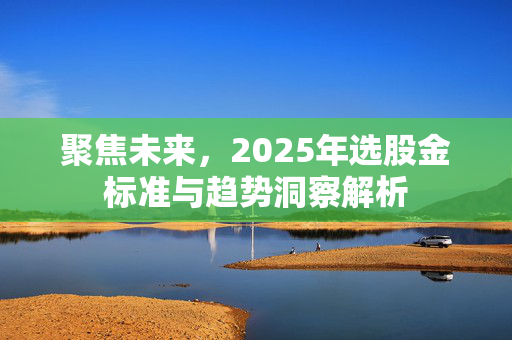 聚焦未来，2025年选股金标准与趋势洞察解析