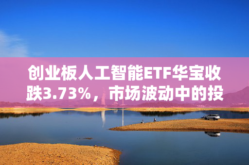 创业板人工智能ETF华宝收跌3.73%，市场波动中的投资观察与解析