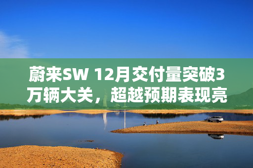 蔚来SW 12月交付量突破3万辆大关，超越预期表现亮眼